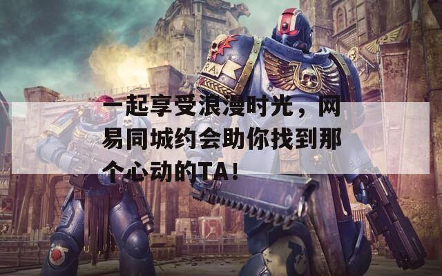 一起享受浪漫时光，网易同城约会助你找到那个心动的TA！