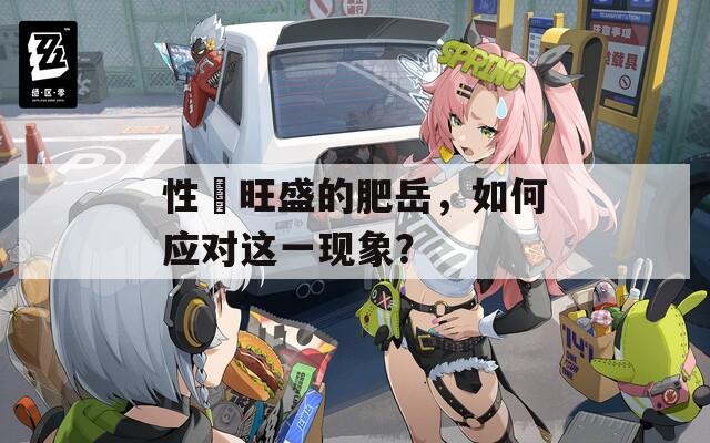 性慾旺盛的肥岳，如何应对这一现象？