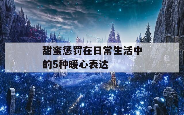 甜蜜惩罚在日常生活中的5种暖心表达