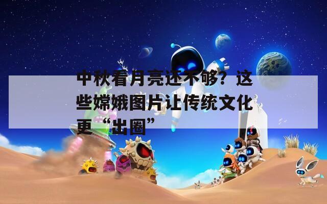 中秋看月亮还不够？这些嫦娥图片让传统文化更“出圈”