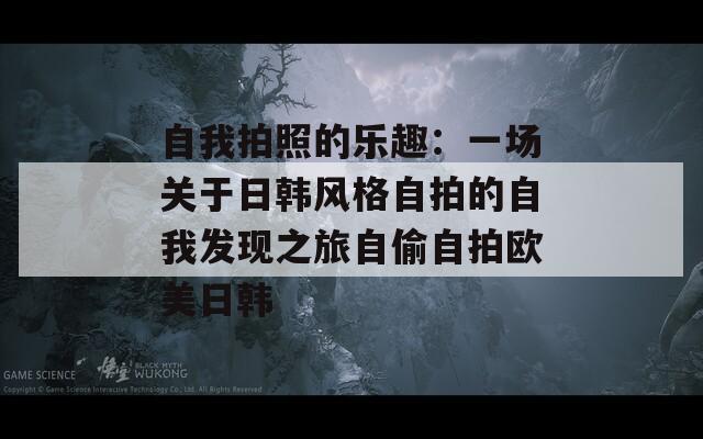 自我拍照的乐趣：一场关于日韩风格自拍的自我发现之旅自偷自拍欧美日韩