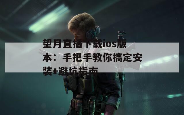 望月直播下载ios版本：手把手教你搞定安装+避坑指南