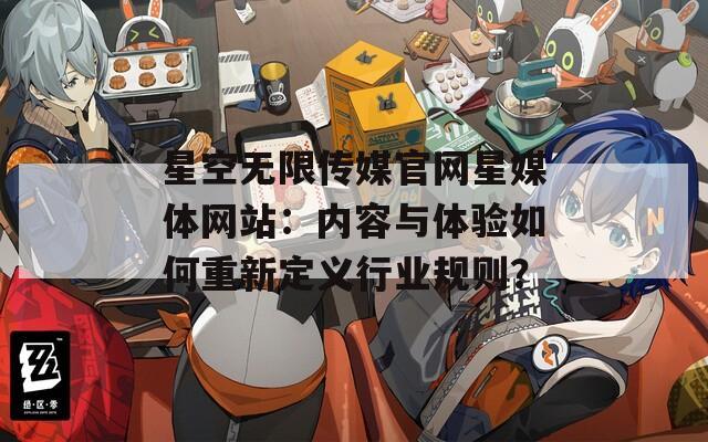 星空无限传媒官网星媒体网站：内容与体验如何重新定义行业规则？