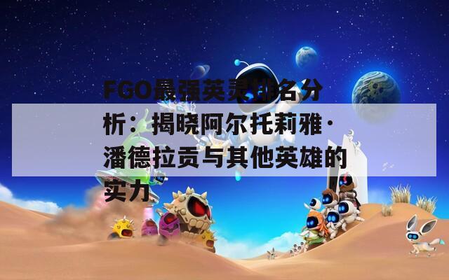 FGO最强英灵排名分析：揭晓阿尔托莉雅·潘德拉贡与其他英雄的实力