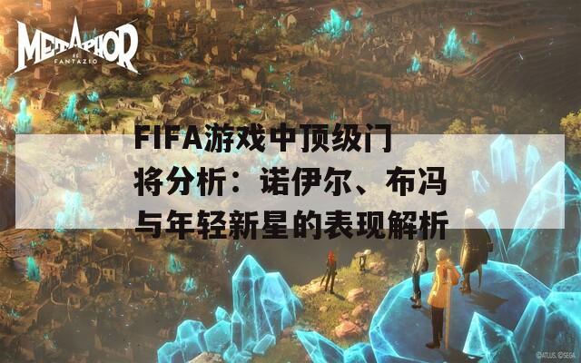 FIFA游戏中顶级门将分析：诺伊尔、布冯与年轻新星的表现解析
