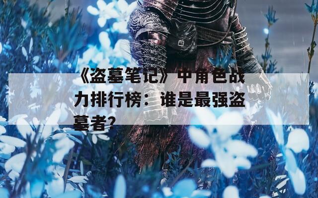 《盗墓笔记》中角色战力排行榜：谁是最强盗墓者？