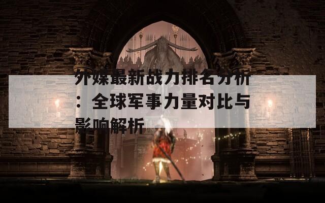 外媒最新战力排名分析：全球军事力量对比与影响解析