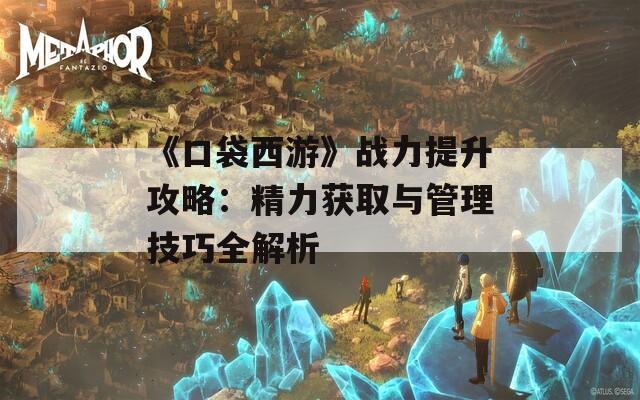 《口袋西游》战力提升攻略：精力获取与管理技巧全解析
