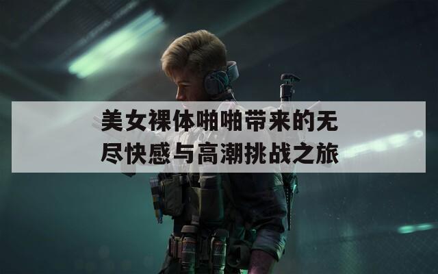 美女裸体啪啪带来的无尽快感与高潮挑战之旅