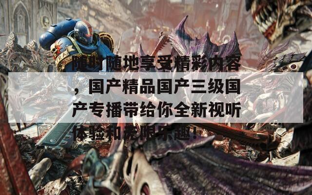 随时随地享受精彩内容，国产精品国产三级国产专播带给你全新视听体验和无限乐趣！