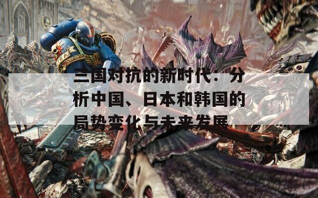 三国对抗的新时代：分析中国、日本和韩国的局势变化与未来发展