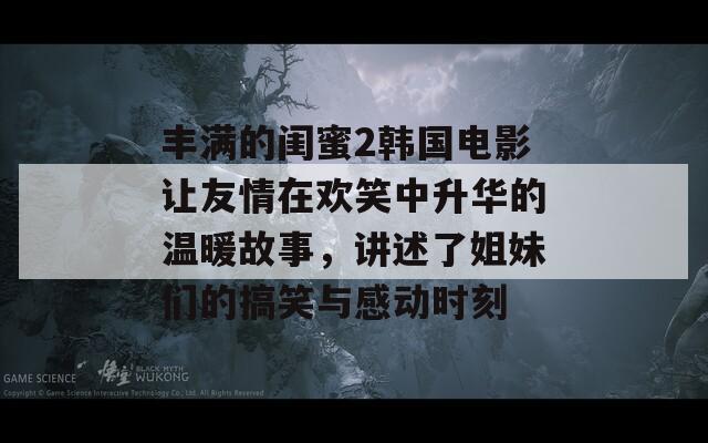 丰满的闺蜜2韩国电影让友情在欢笑中升华的温暖故事，讲述了姐妹们的搞笑与感动时刻