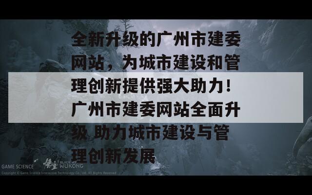 全新升级的广州市建委网站，为城市建设和管理创新提供强大助力！广州市建委网站全面升级 助力城市建设与管理创新发展