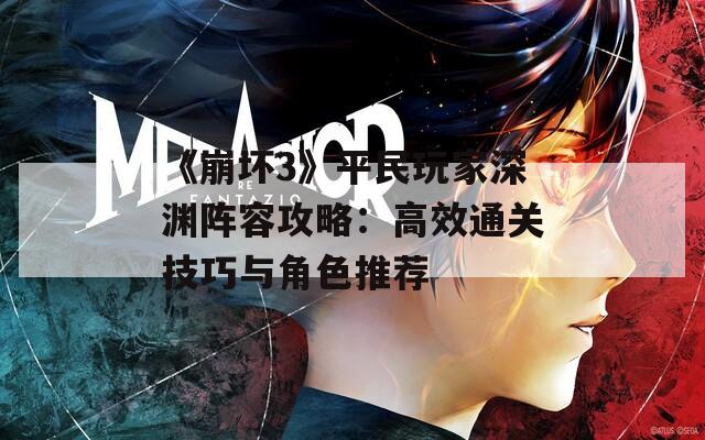 《崩坏3》平民玩家深渊阵容攻略：高效通关技巧与角色推荐