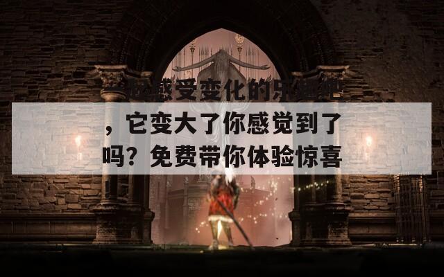 一起感受变化的乐趣吧，它变大了你感觉到了吗？免费带你体验惊喜！