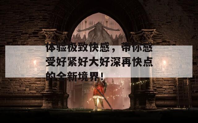 体验极致快感，带你感受好紧好大好深再快点的全新境界！