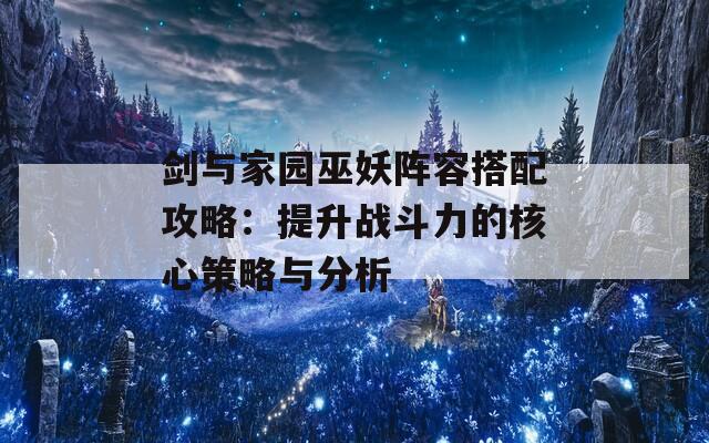 剑与家园巫妖阵容搭配攻略：提升战斗力的核心策略与分析