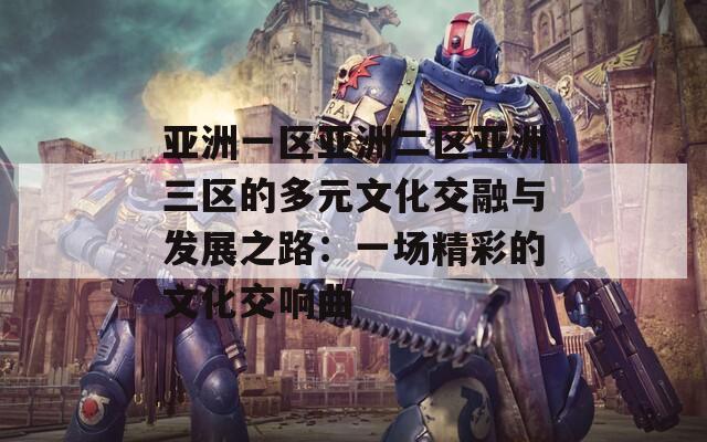 亚洲一区亚洲二区亚洲三区的多元文化交融与发展之路：一场精彩的文化交响曲