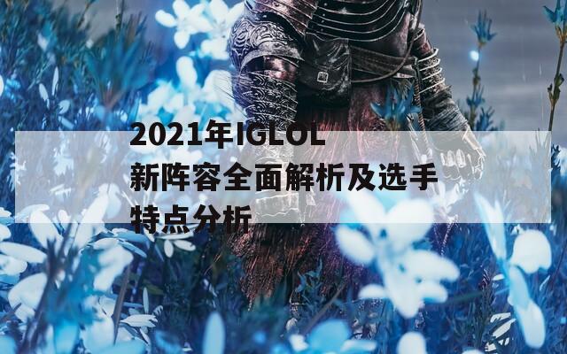 2021年IGLOL新阵容全面解析及选手特点分析