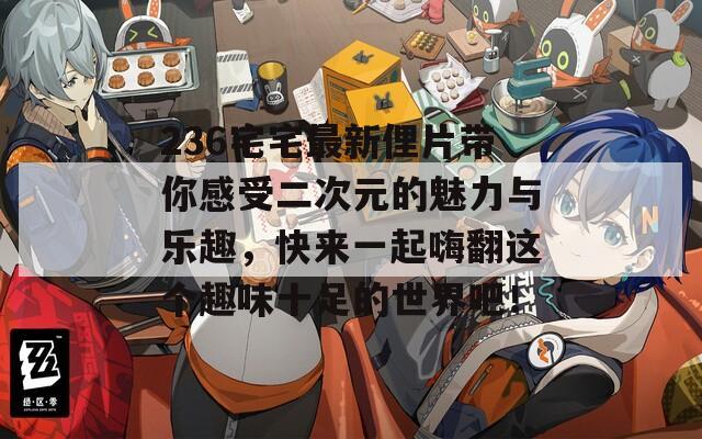 236宅宅最新俚片带你感受二次元的魅力与乐趣，快来一起嗨翻这个趣味十足的世界吧！
