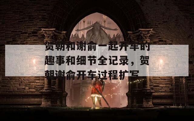 贺朝和谢俞一起开车的趣事和细节全记录，贺朝谢俞开车过程扩写