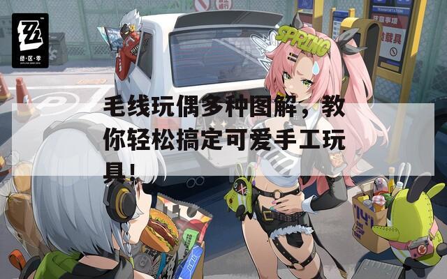 毛线玩偶多种图解，教你轻松搞定可爱手工玩具！