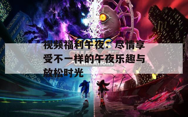 视频福利午夜：尽情享受不一样的午夜乐趣与放松时光