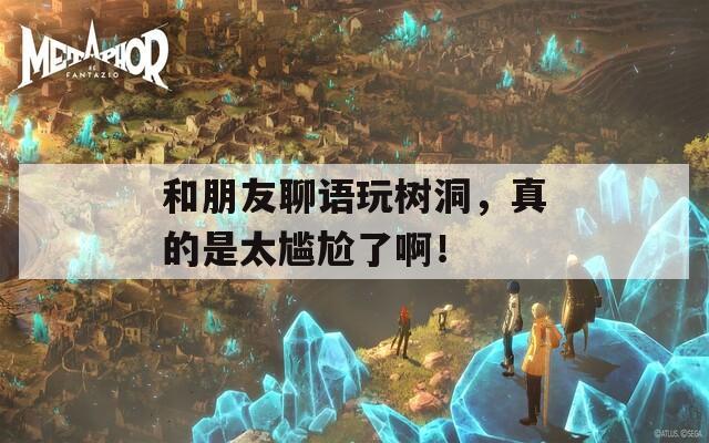 和朋友聊语玩树洞，真的是太尴尬了啊！