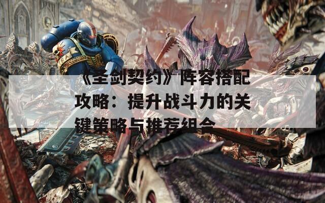 《圣剑契约》阵容搭配攻略：提升战斗力的关键策略与推荐组合