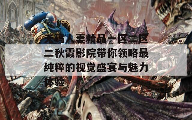 无码人妻精品一区二区二秋霞影院带你领略最纯粹的视觉盛宴与魅力体验