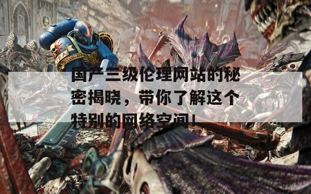 国产三级伦理网站的秘密揭晓，带你了解这个特别的网络空间！