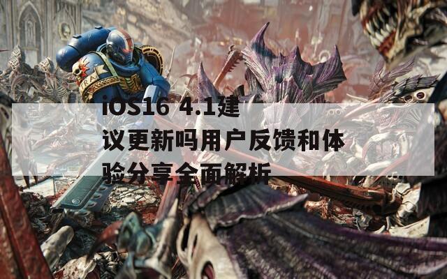 iOS16 4.1建议更新吗用户反馈和体验分享全面解析