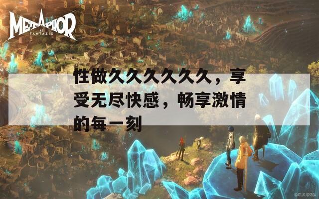 性做久久久久久久，享受无尽快感，畅享激情的每一刻