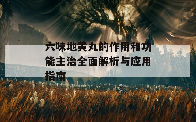 六味地黄丸的作用和功能主治全面解析与应用指南