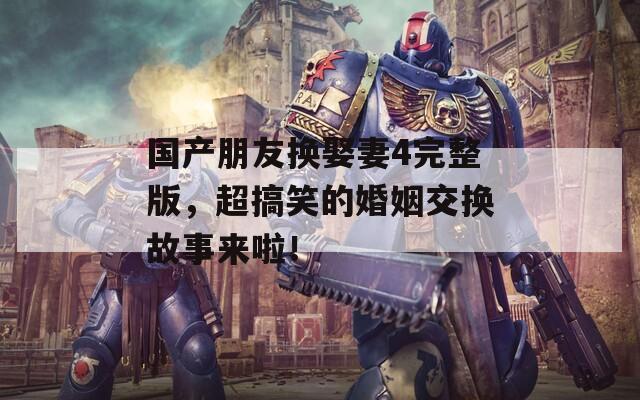 国产朋友换娶妻4完整版，超搞笑的婚姻交换故事来啦！
