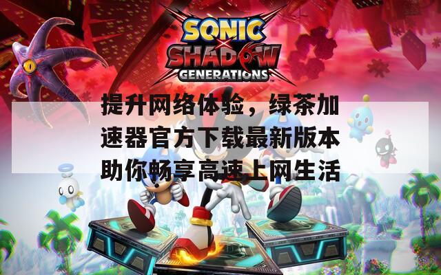 提升网络体验，绿茶加速器官方下载最新版本助你畅享高速上网生活