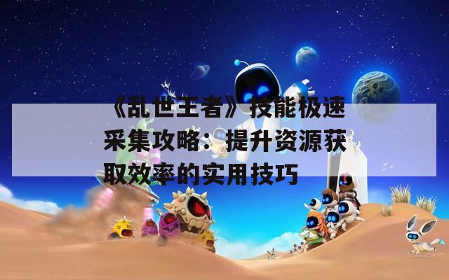 《乱世王者》技能极速采集攻略：提升资源获取效率的实用技巧