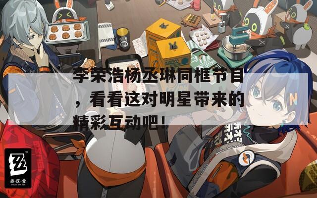 李荣浩杨丞琳同框节目，看看这对明星带来的精彩互动吧！