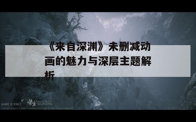 《来自深渊》未删减动画的魅力与深层主题解析