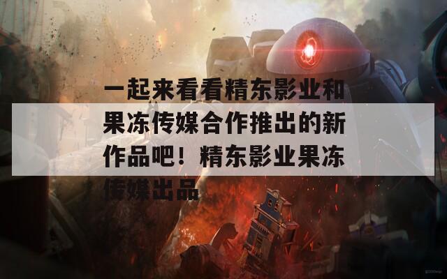 一起来看看精东影业和果冻传媒合作推出的新作品吧！精东影业果冻传媒出品