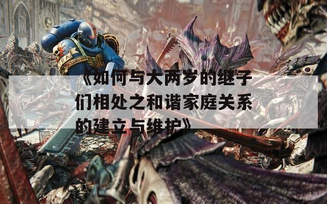 《如何与大两岁的继子们相处之和谐家庭关系的建立与维护》