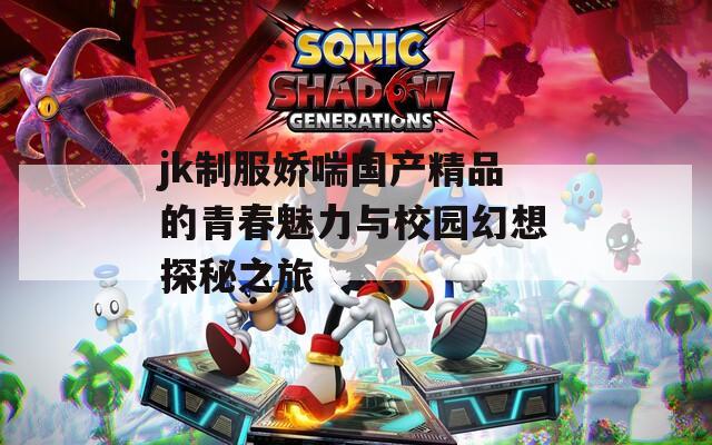 jk制服娇喘国产精品的青春魅力与校园幻想探秘之旅
