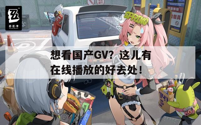 想看国产GV？这儿有在线播放的好去处！