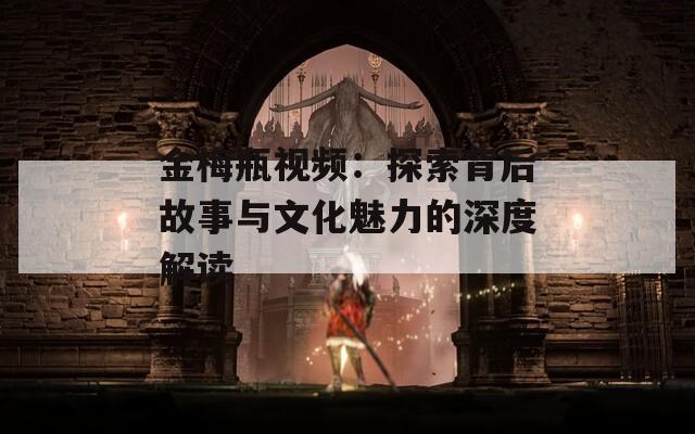 金梅瓶视频：探索背后故事与文化魅力的深度解读