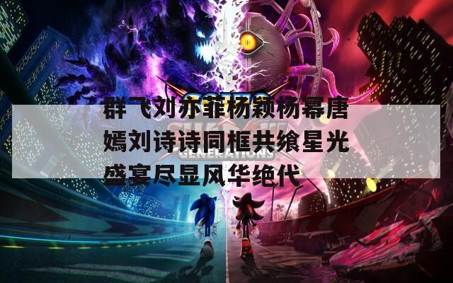 群飞刘亦菲杨颖杨幂唐嫣刘诗诗同框共飨星光盛宴尽显风华绝代