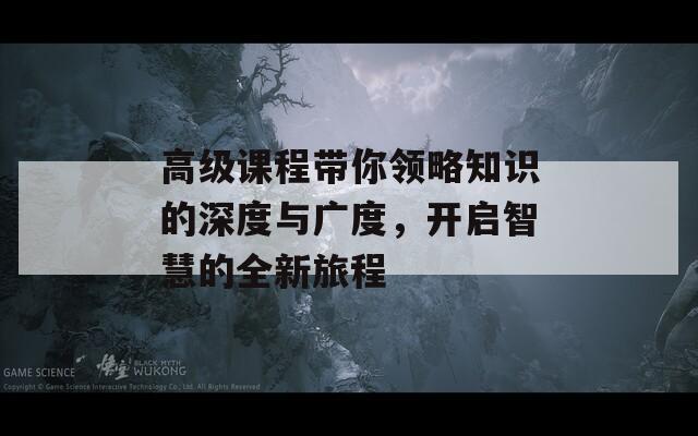 高级课程带你领略知识的深度与广度，开启智慧的全新旅程