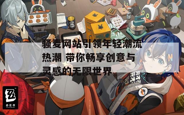 骚麦网站引领年轻潮流热潮 带你畅享创意与灵感的无限世界