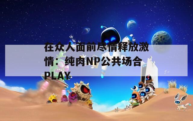 在众人面前尽情释放激情：纯肉NP公共场合PLAY