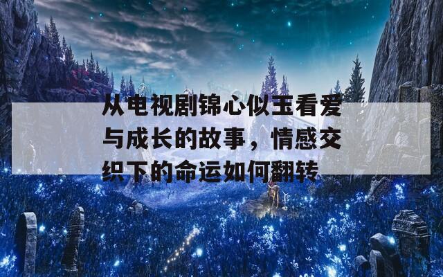 从电视剧锦心似玉看爱与成长的故事，情感交织下的命运如何翻转