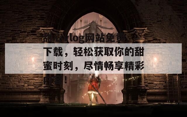 甜心vlog网站免费下载，轻松获取你的甜蜜时刻，尽情畅享精彩内容！